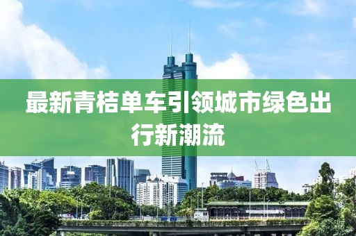 最新青桔单车引领城市绿色出行新潮流