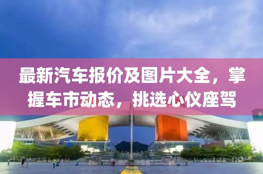 最新汽车报价及图片大全，掌握车市动态，挑选心仪座驾