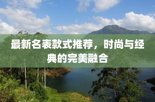 最新名表款式推荐，时尚与经典的完美融合