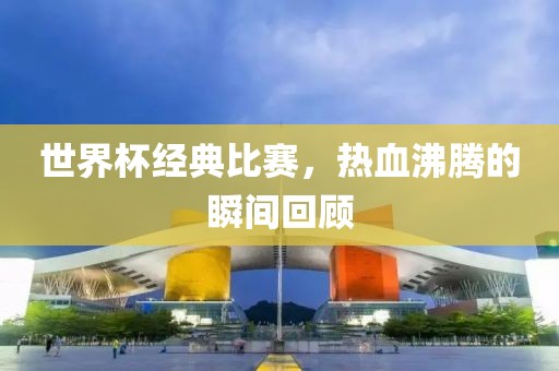 世界杯经典比赛，热血沸腾的瞬间回顾