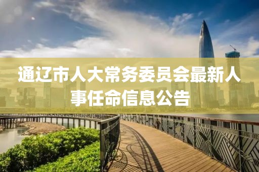 通辽市人大常务委员会最新人事任命信息公告
