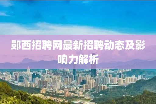 郧西招聘网最新招聘动态及影响力解析
