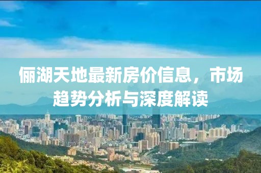 俪湖天地最新房价信息，市场趋势分析与深度解读
