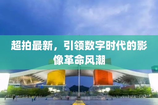 超拍最新，引领数字时代的影像革命风潮