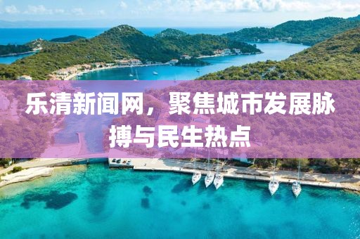 乐清新闻网，聚焦城市发展脉搏与民生热点