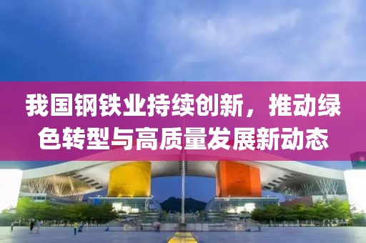 我国钢铁业持续创新，推动绿色转型与高质量发展新动态