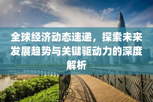全球经济动态速递，探索未来发展趋势与关键驱动力的深度解析