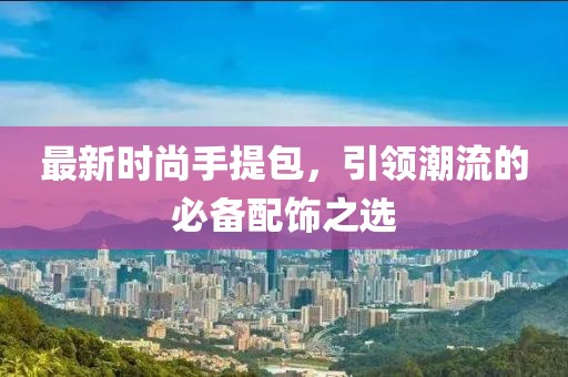 最新时尚手提包，引领潮流的必备配饰之选