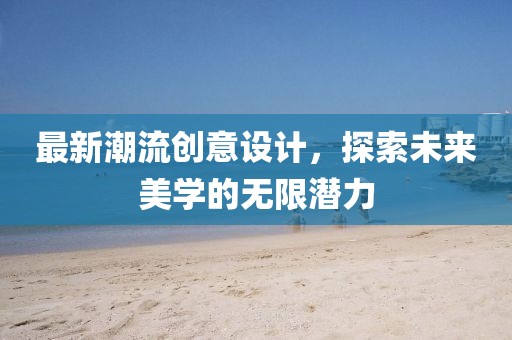 最新潮流创意设计，探索未来美学的无限潜力