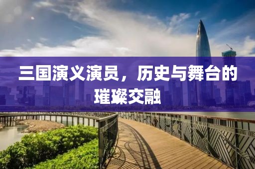 三国演义演员，历史与舞台的璀璨交融