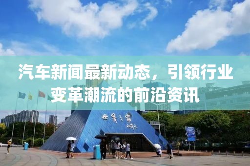 汽车新闻最新动态，引领行业变革潮流的前沿资讯