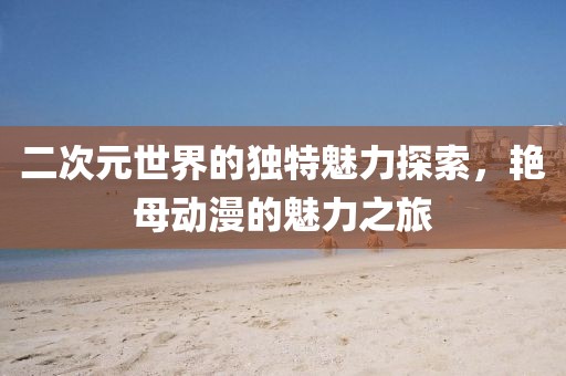 二次元世界的独特魅力探索，艳母动漫的魅力之旅