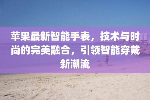 苹果最新智能手表，技术与时尚的完美融合，引领智能穿戴新潮流