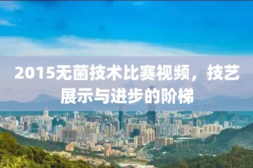 2015无菌技术比赛视频，技艺展示与进步的阶梯