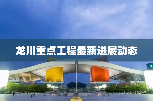 龙川重点工程最新进展动态