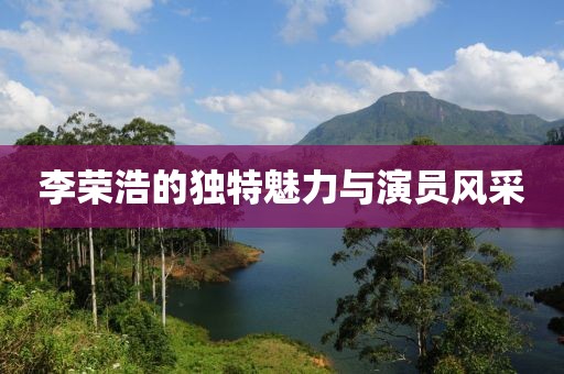 李荣浩的独特魅力与演员风采