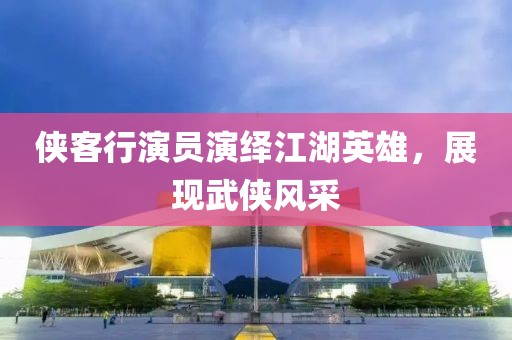 侠客行演员演绎江湖英雄，展现武侠风采