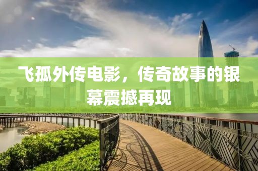 飞孤外传电影，传奇故事的银幕震撼再现