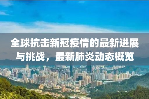 全球抗击新冠疫情的最新进展与挑战，最新肺炎动态概览