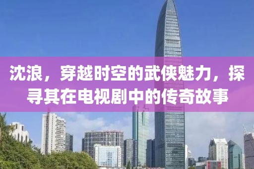 沈浪，穿越时空的武侠魅力，探寻其在电视剧中的传奇故事