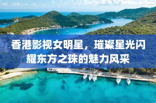 香港影视女明星，璀璨星光闪耀东方之珠的魅力风采
