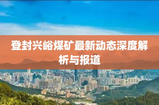 登封兴峪煤矿最新动态深度解析与报道