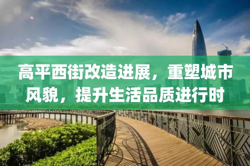 高平西街改造进展，重塑城市风貌，提升生活品质进行时