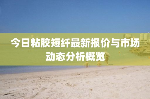 今日粘胶短纤最新报价与市场动态分析概览