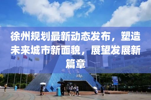 徐州规划最新动态发布，塑造未来城市新面貌，展望发展新篇章
