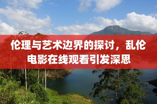 伦理与艺术边界的探讨，乱伦电影在线观看引发深思