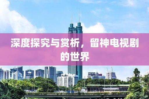 深度探究与赏析，留神电视剧的世界