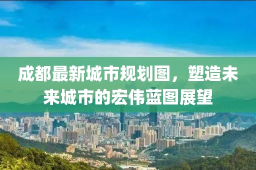 成都最新城市规划图，塑造未来城市的宏伟蓝图展望