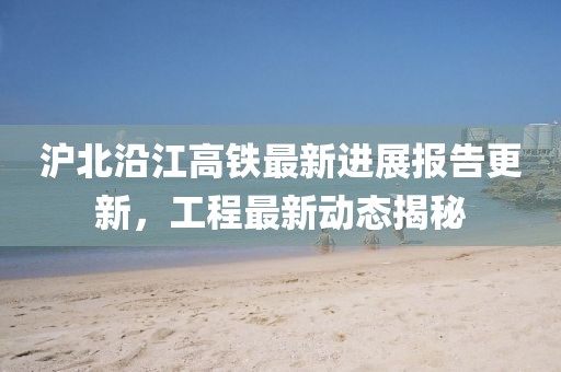 沪北沿江高铁最新进展报告更新，工程最新动态揭秘