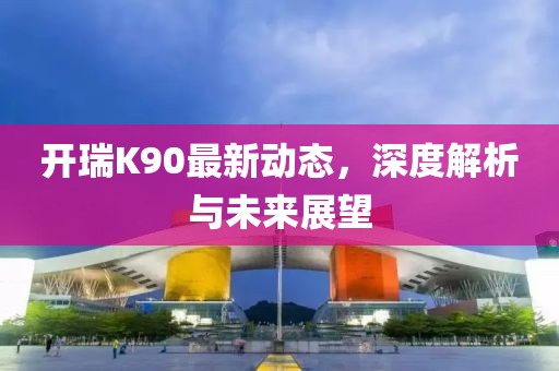 开瑞K90最新动态，深度解析与未来展望