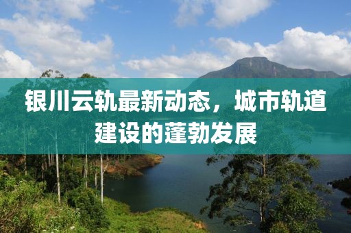 银川云轨最新动态，城市轨道建设的蓬勃发展