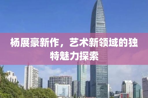 杨展豪新作，艺术新领域的独特魅力探索