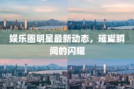 娱乐圈明星最新动态，璀璨瞬间的闪耀