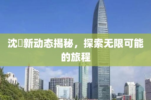沈玥新动态揭秘，探索无限可能的旅程