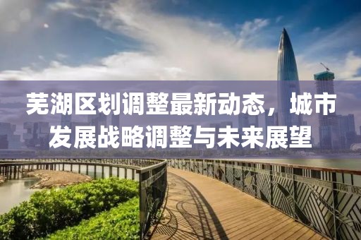 芜湖区划调整最新动态，城市发展战略调整与未来展望