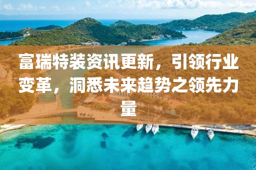 富瑞特装资讯更新，引领行业变革，洞悉未来趋势之领先力量