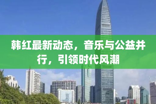 韩红最新动态，音乐与公益并行，引领时代风潮