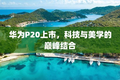 华为P20上市，科技与美学的巅峰结合