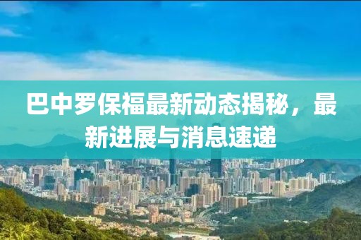 巴中罗保福最新动态揭秘，最新进展与消息速递