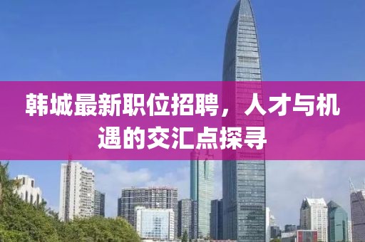 韩城最新职位招聘，人才与机遇的交汇点探寻