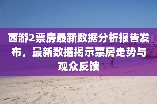 西游2票房最新数据分析报告发布，最新数据揭示票房走势与观众反馈