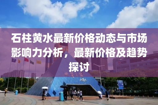 石柱黄水最新价格动态与市场影响力分析，最新价格及趋势探讨