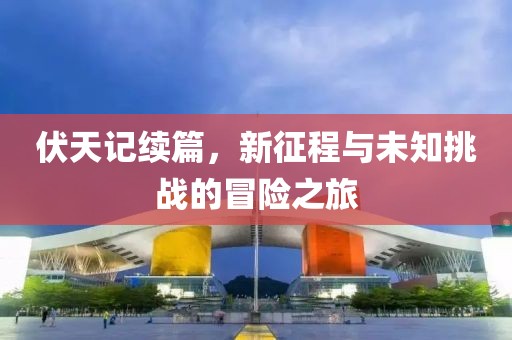 伏天记续篇，新征程与未知挑战的冒险之旅