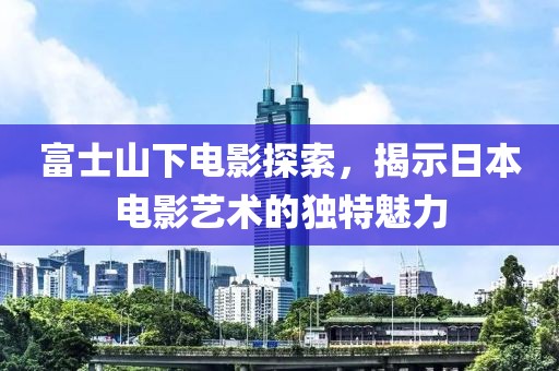 富士山下电影探索，揭示日本电影艺术的独特魅力