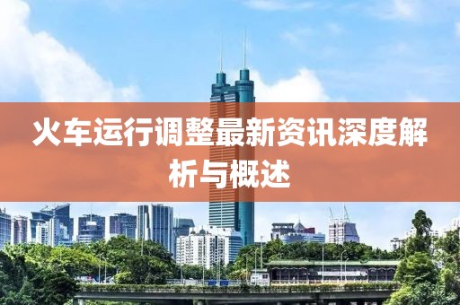 火车运行调整最新资讯深度解析与概述