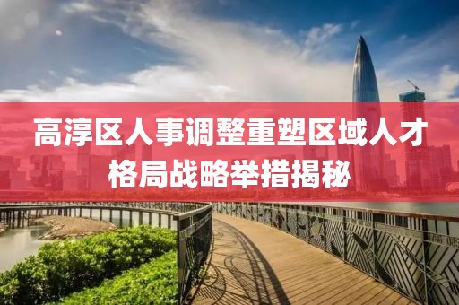 高淳区人事调整重塑区域人才格局战略举措揭秘